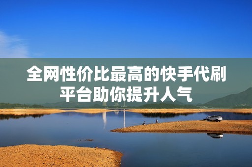 全网性价比最高的快手代刷平台助你提升人气