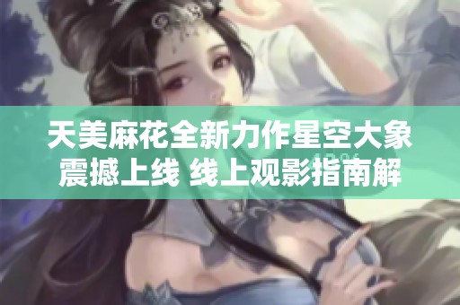 天美麻花全新力作星空大象震撼上线 线上观影指南解析