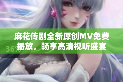 麻花传剧全新原创MV免费播放，畅享高清视听盛宴