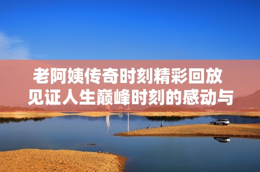 老阿姨传奇时刻精彩回放 见证人生巅峰时刻的感动与启示