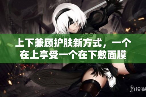 上下兼顾护肤新方式，一个在上享受一个在下敷面膜