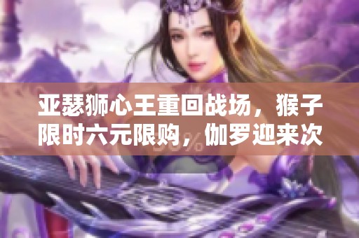 亚瑟狮心王重回战场，猴子限时六元限购，伽罗迎来次元新生