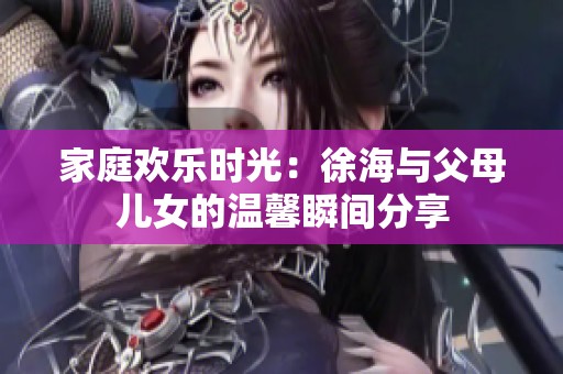 家庭欢乐时光：徐海与父母儿女的温馨瞬间分享