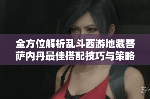 全方位解析乱斗西游地藏菩萨内丹最佳搭配技巧与策略