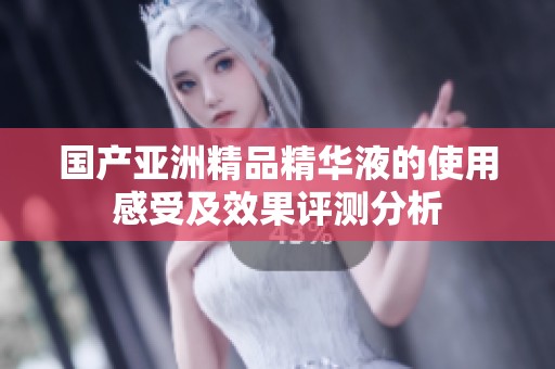 国产亚洲精品精华液的使用感受及效果评测分析