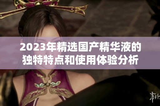 2023年精选国产精华液的独特特点和使用体验分析