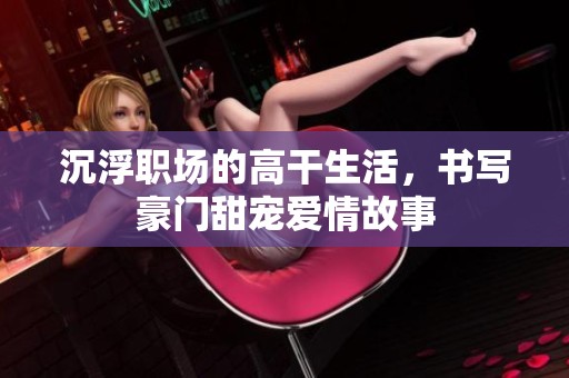 沉浮职场的高干生活，书写豪门甜宠爱情故事