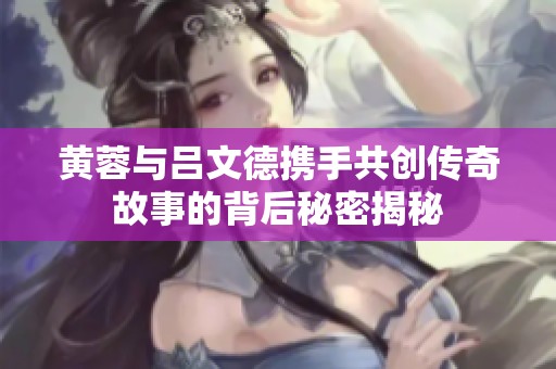 黄蓉与吕文德携手共创传奇故事的背后秘密揭秘