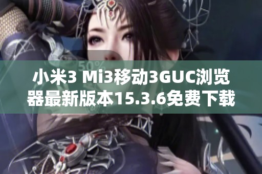 小米3 Mi3移动3GUC浏览器最新版本15.3.6免费下载指南