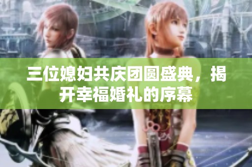 三位媳妇共庆团圆盛典，揭开幸福婚礼的序幕
