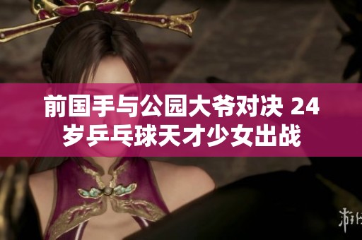 前国手与公园大爷对决 24岁乒乓球天才少女出战