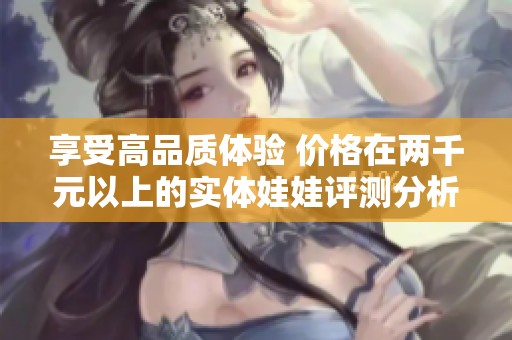 享受高品质体验 价格在两千元以上的实体娃娃评测分析