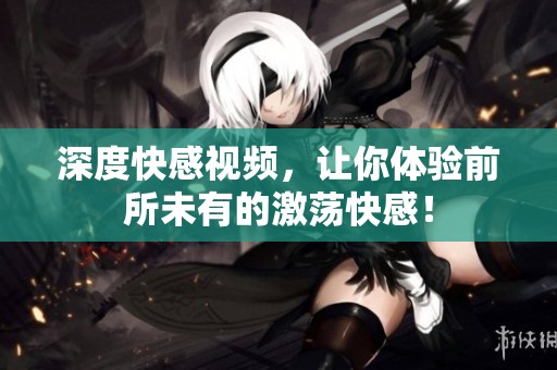 深度快感视频，让你体验前所未有的激荡快感！