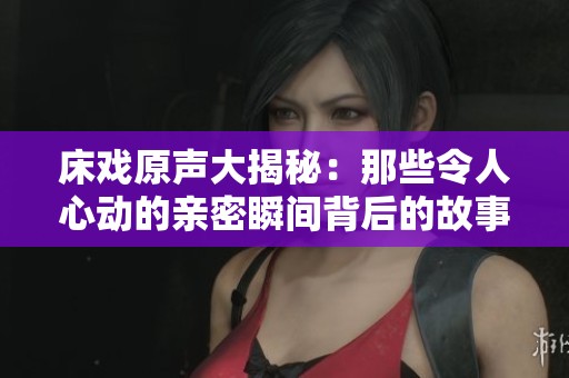 床戏原声大揭秘：那些令人心动的亲密瞬间背后的故事
