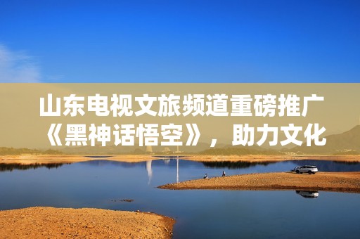 山东电视文旅频道重磅推广《黑神话悟空》，助力文化产业新高峰