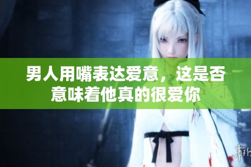 男人用嘴表达爱意，这是否意味着他真的很爱你