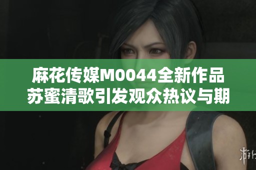麻花传媒M0044全新作品苏蜜清歌引发观众热议与期待