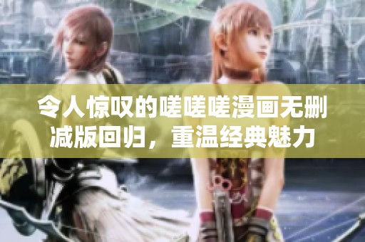 令人惊叹的嗟嗟嗟漫画无删减版回归，重温经典魅力