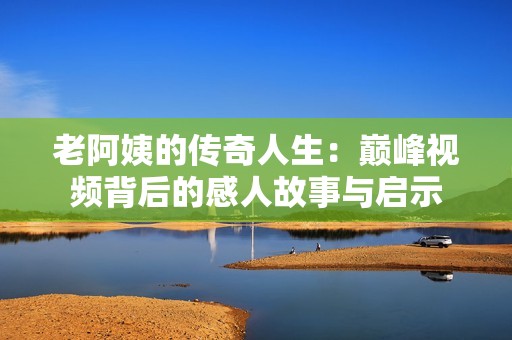 老阿姨的传奇人生：巅峰视频背后的感人故事与启示