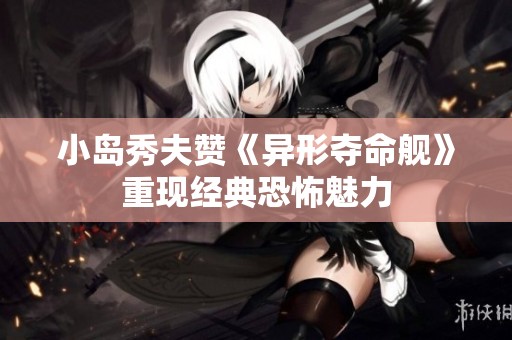 小岛秀夫赞《异形夺命舰》重现经典恐怖魅力