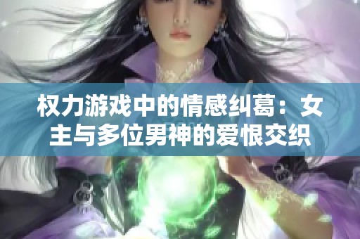 权力游戏中的情感纠葛：女主与多位男神的爱恨交织