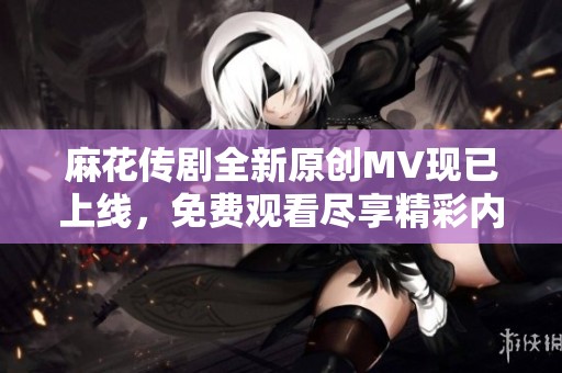 麻花传剧全新原创MV现已上线，免费观看尽享精彩内容