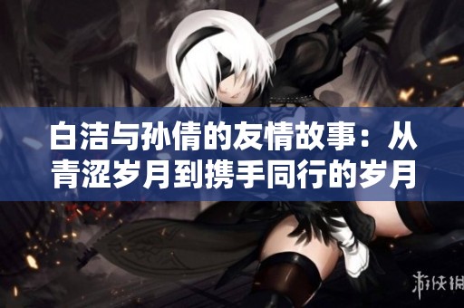 白洁与孙倩的友情故事：从青涩岁月到携手同行的岁月历程
