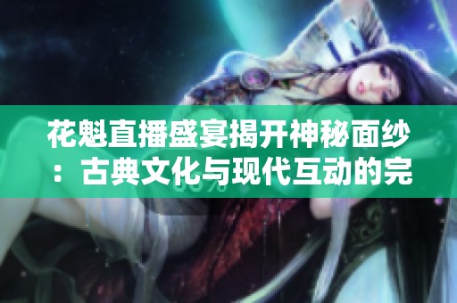 花魁直播盛宴揭开神秘面纱：古典文化与现代互动的完美结合