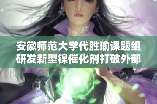 安徽师范大学代胜瑜课题组研发新型镍催化剂打破外部重量限制