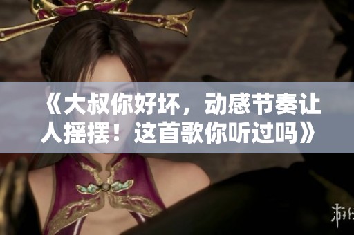 《大叔你好坏，动感节奏让人摇摆！这首歌你听过吗》