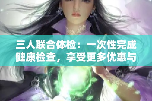 三人联合体检：一次性完成健康检查，享受更多优惠与便利