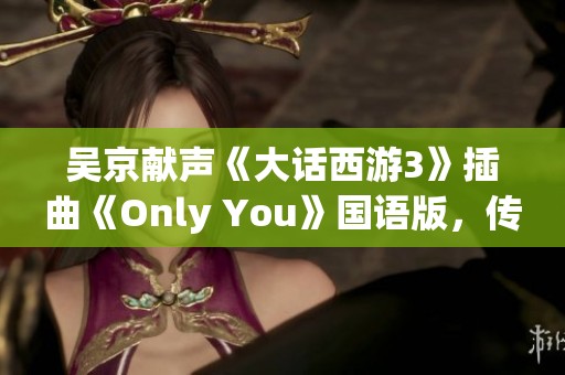 吴京献声《大话西游3》插曲《Only You》国语版，传递最深情的爱意