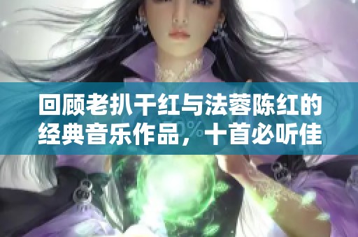 回顾老扒干红与法蓉陈红的经典音乐作品，十首必听佳曲推荐