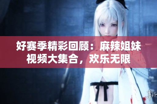 好赛季精彩回顾：麻辣姐妹视频大集合，欢乐无限