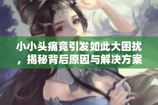 小小头痛竟引发如此大困扰，揭秘背后原因与解决方案