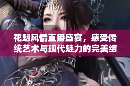 花魁风情直播盛宴，感受传统艺术与现代魅力的完美结合