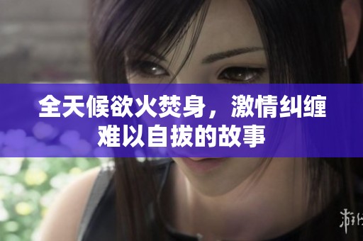 全天候欲火焚身，激情纠缠难以自拔的故事