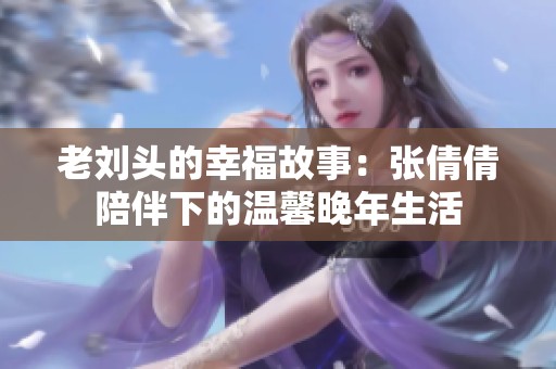 老刘头的幸福故事：张倩倩陪伴下的温馨晚年生活