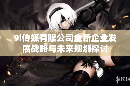 9i传媒有限公司全新企业发展战略与未来规划探讨