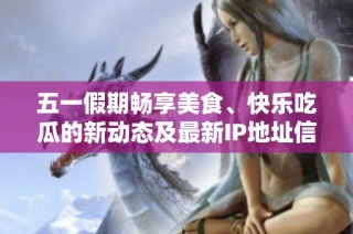 五一假期畅享美食、快乐吃瓜的新动态及最新IP地址信息