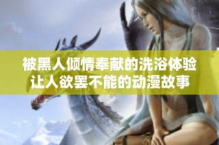 被黑人倾情奉献的洗浴体验让人欲罢不能的动漫故事