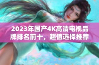 2023年国产4K高清电视品牌排名前十，超值选择推荐