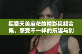 探索天美麻花的精彩视频合集，感受不一样的乐趣与创意
