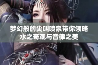 梦幻般的尖叫喷泉带你领略水之奇观与音律之美