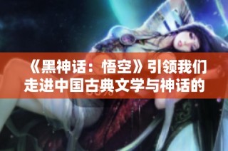 《黑神话：悟空》引领我们走进中国古典文学与神话的精彩世界
