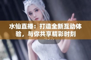 水仙直播：打造全新互动体验，与你共享精彩时刻