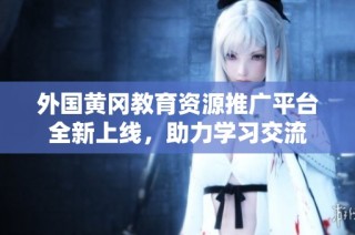 外国黄冈教育资源推广平台全新上线，助力学习交流