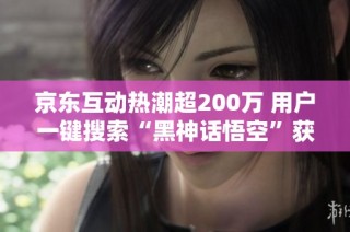 京东互动热潮超200万 用户一键搜索“黑神话悟空”获得精彩内容