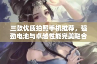 三款优质拍照手机推荐，强劲电池与卓越性能完美融合