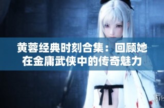 黄蓉经典时刻合集：回顾她在金庸武侠中的传奇魅力